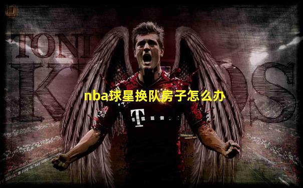 nba球星换队房子怎么办