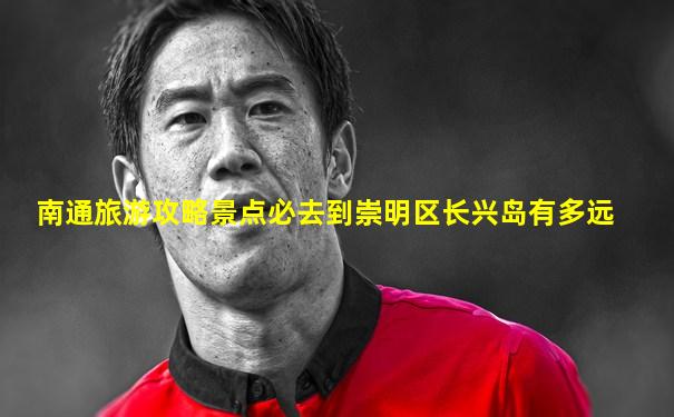 南通旅游攻略景点必去到崇明区长兴岛有多远
