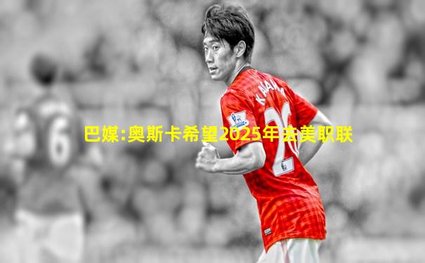巴媒:奥斯卡希望2025年去美职联