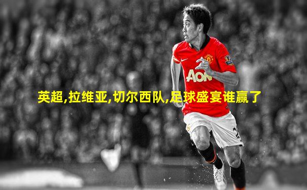 英超,拉维亚,切尔西队,足球盛宴谁赢了